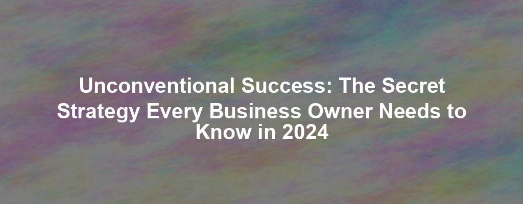 Unconventional Success: The Secret Strategy Every Business Owner Needs to Know in 2024