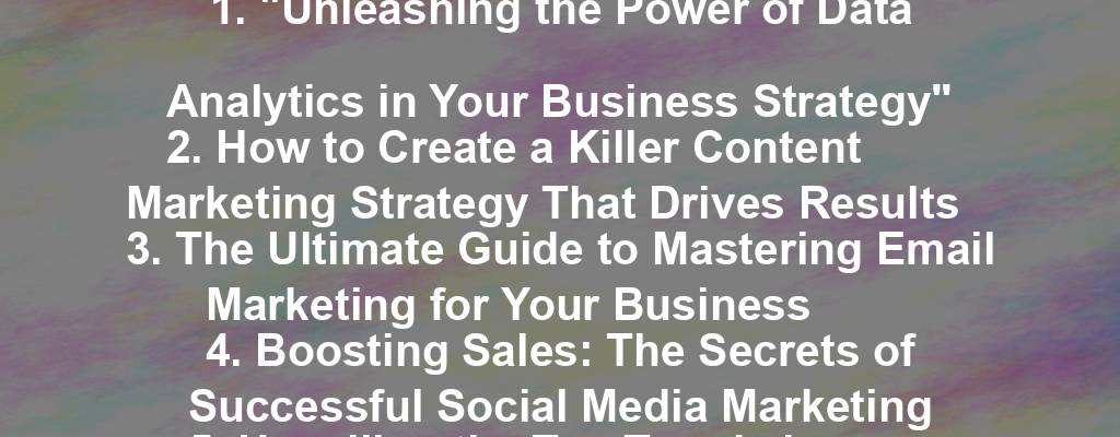 1. "Unleashing the Power of Data Analytics in Your Business Strategy"
2. How to Create a Killer Content Marketing Strategy That Drives Results
3. The Ultimate Guide to Mastering Email Marketing for Your Business
4. Boosting Sales: The Secrets of Successful Social Media Marketing
5. Unveiling the Top Trends in E-commerce for 2021
6. The Art of Building a Strong Brand Identity for Your Business
7. Unlocking the Potential of SEO: Strategies for Small Businesses
8. The Future of Work: Embracing Remote Team Management
9. Transforming Customer Experience: The Key to Business Success
10. Maximizing ROI: Implementing Effective Digital Advertising Campaigns