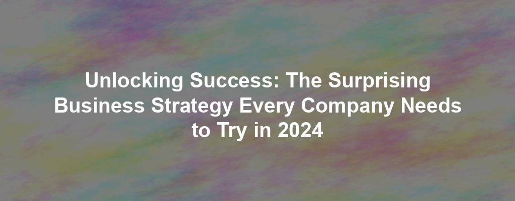 Unlocking Success: The Surprising Business Strategy Every Company Needs to Try in 2024