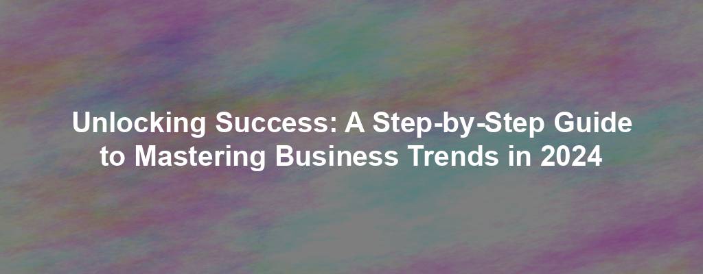 Unlocking Success: A Step-by-Step Guide to Mastering Business Trends in 2024