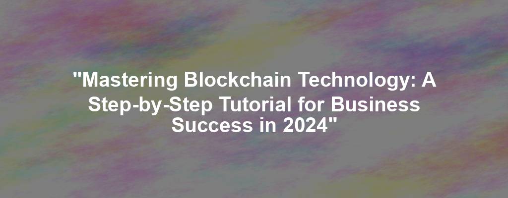 "Mastering Blockchain Technology: A Step-by-Step Tutorial for Business Success in 2024"