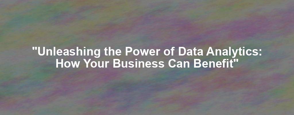 "Unleashing the Power of Data Analytics: How Your Business Can Benefit"