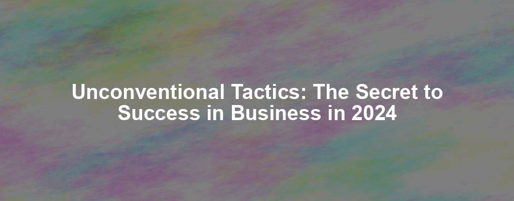 Unconventional Tactics: The Secret to Success in Business in 2024