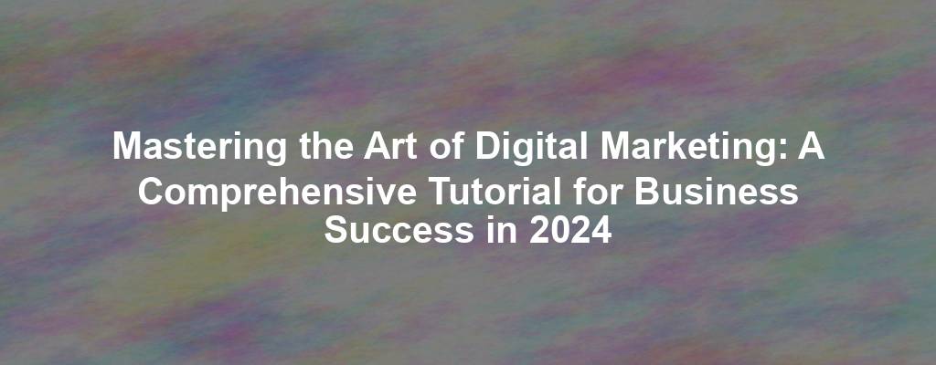 Mastering the Art of Digital Marketing: A Comprehensive Tutorial for Business Success in 2024