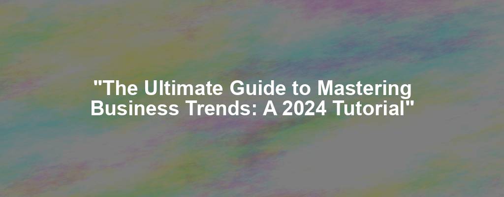 "The Ultimate Guide to Mastering Business Trends: A 2024 Tutorial"