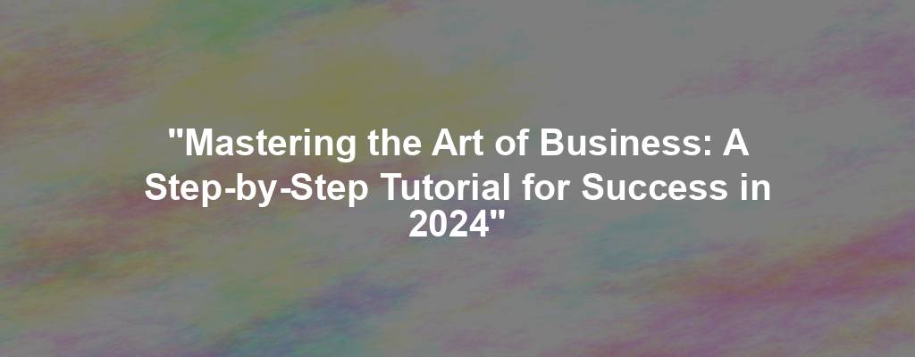 "Mastering the Art of Business: A Step-by-Step Tutorial for Success in 2024"