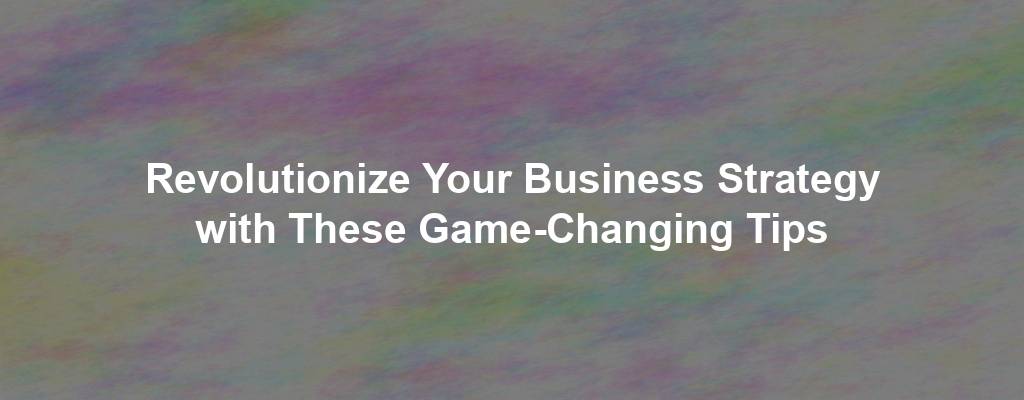 Revolutionize Your Business Strategy with These Game-Changing Tips