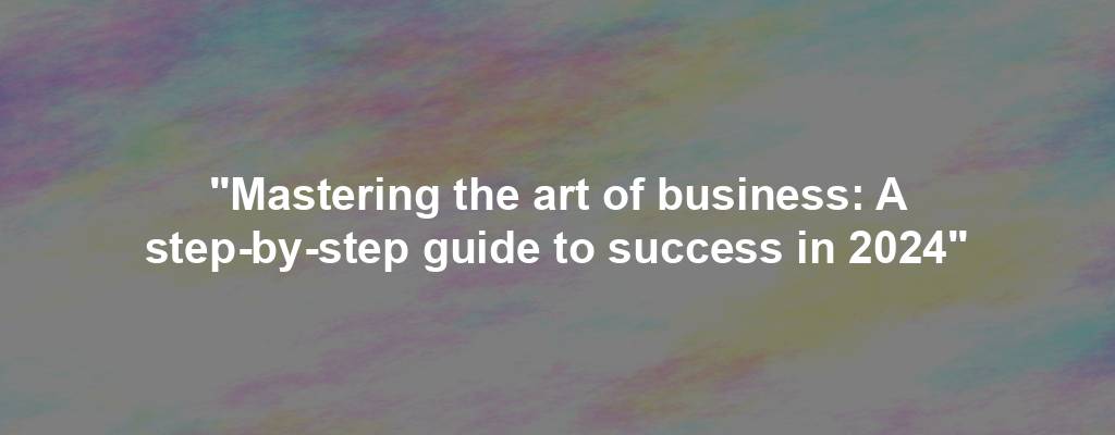 "Mastering the art of business: A step-by-step guide to success in 2024"