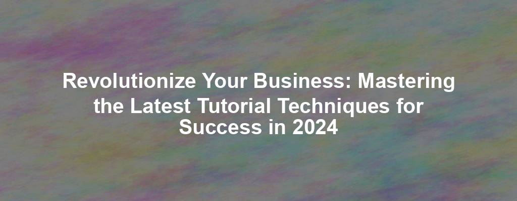 Revolutionize Your Business: Mastering the Latest Tutorial Techniques for Success in 2024