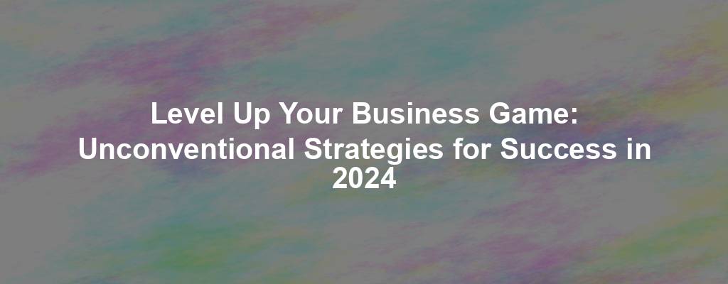 Level Up Your Business Game: Unconventional Strategies for Success in 2024