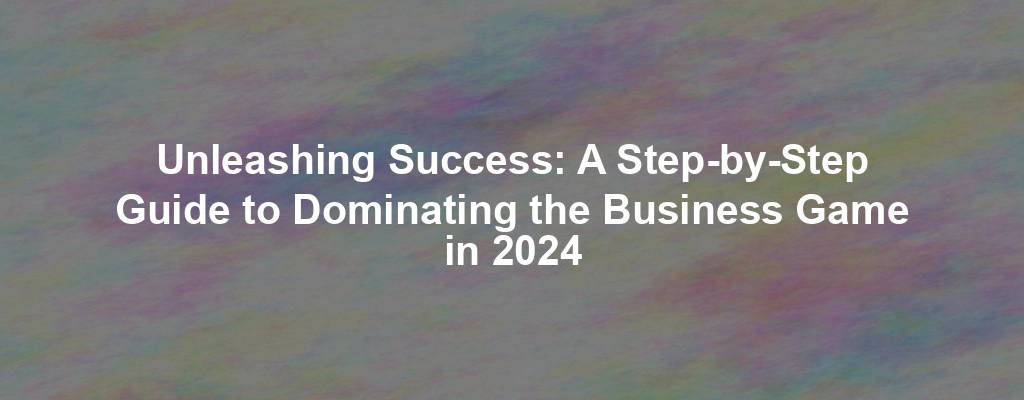 Unleashing Success: A Step-by-Step Guide to Dominating the Business Game in 2024