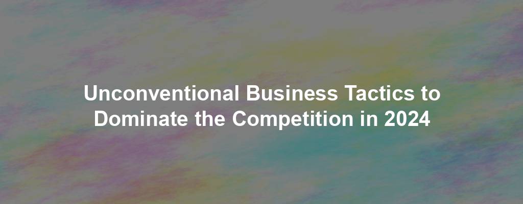 Unconventional Business Tactics to Dominate the Competition in 2024