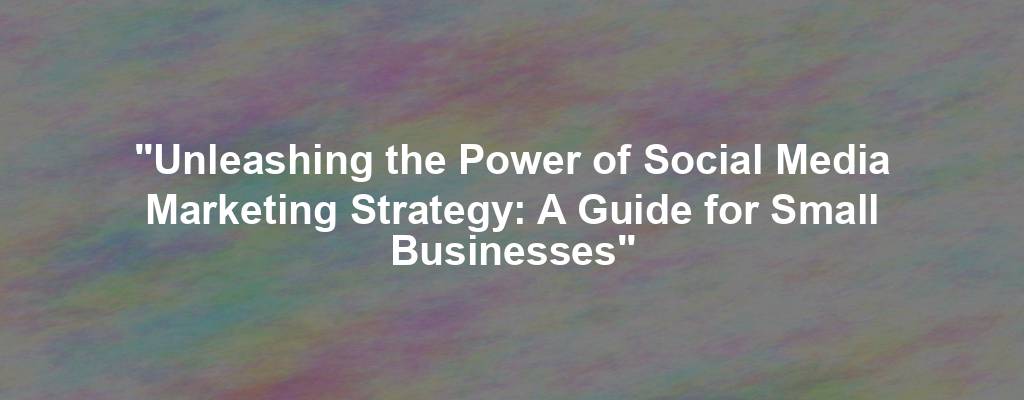 "Unleashing the Power of Social Media Marketing Strategy: A Guide for Small Businesses"