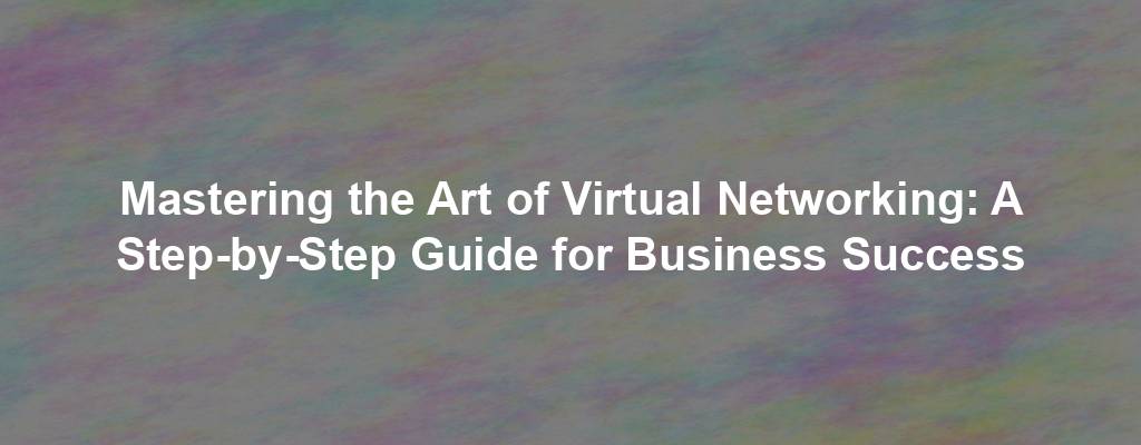 Mastering the Art of Virtual Networking: A Step-by-Step Guide for Business Success