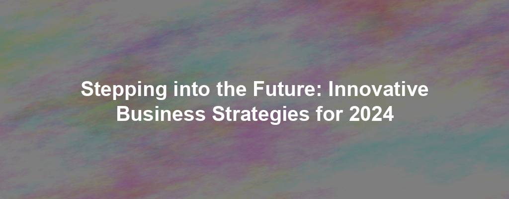 Stepping into the Future: Innovative Business Strategies for 2024