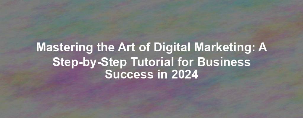 Mastering the Art of Digital Marketing: A Step-by-Step Tutorial for Business Success in 2024