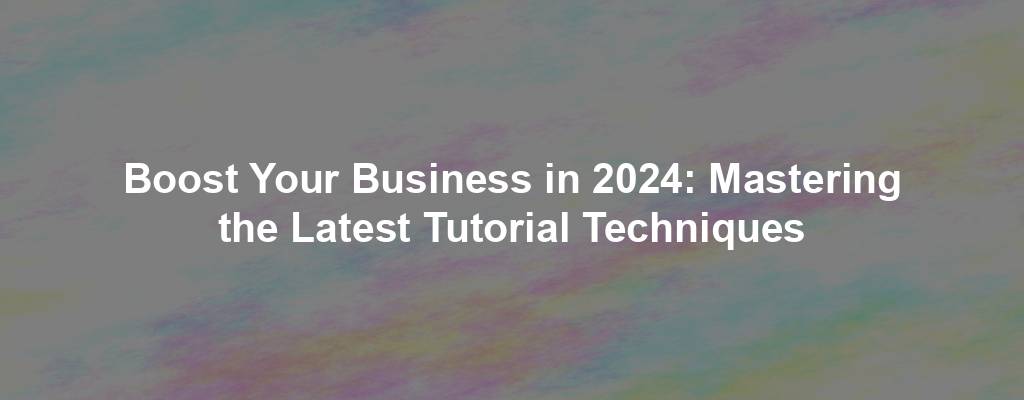 Boost Your Business in 2024: Mastering the Latest Tutorial Techniques