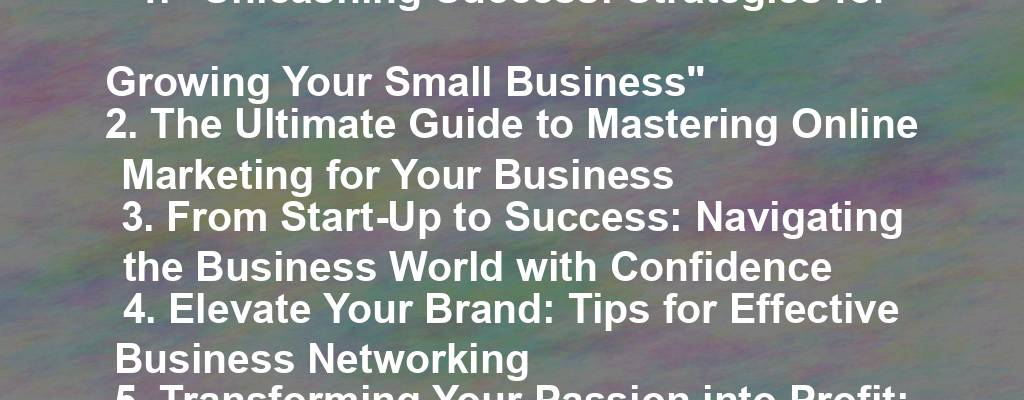 1. "Unleashing Success: Strategies for Growing Your Small Business"
2. The Ultimate Guide to Mastering Online Marketing for Your Business
3. From Start-Up to Success: Navigating the Business World with Confidence
4. Elevate Your Brand: Tips for Effective Business Networking
5. Transforming Your Passion into Profit: A Guide for Entrepreneurs 
6. The Power of Positive Leadership: Inspiring Your Team to Success 
7. Breaking Barriers: Overcoming Challenges in Business Growth 
8. Unlocking the Secrets of Strategic Business Planning 
9. Thrive, Don't Just Survive: Building Resilience in Your Business 
10. Revolutionize Your Sales Strategy: Innovative Approaches for Business Growth.