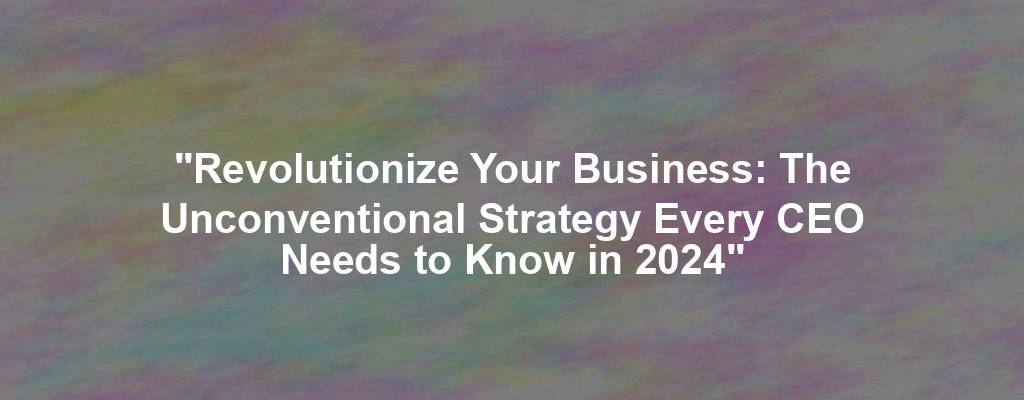 "Revolutionize Your Business: The Unconventional Strategy Every CEO Needs to Know in 2024"