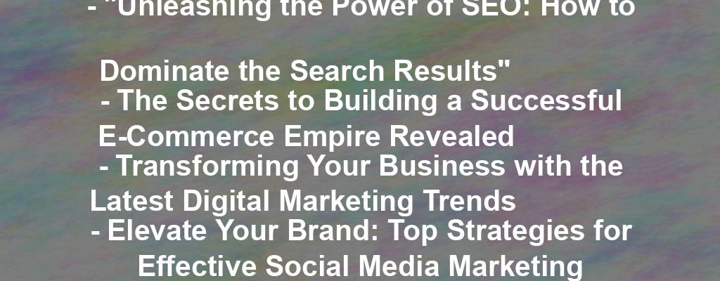 - "Unleashing the Power of SEO: How to Dominate the Search Results"
- The Secrets to Building a Successful E-Commerce Empire Revealed
- Transforming Your Business with the Latest Digital Marketing Trends
- Elevate Your Brand: Top Strategies for Effective Social Media Marketing
- The Ultimate Guide to Creating Compelling Content for Your Business Website
- Mastering the Art of Email Marketing: Tips for Capturing and Retaining Customers
- Level Up Your Business: Harnessing the Power of Google Analytics
- Maximizing Your Online Presence: Strategies for Success in the Digital Age