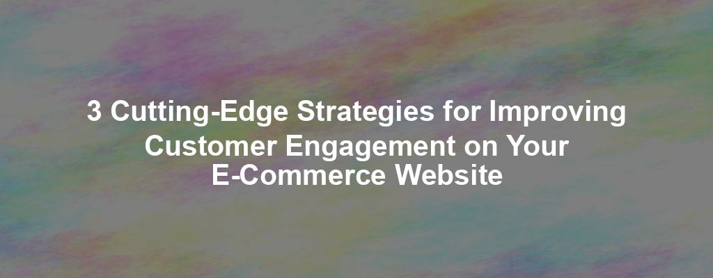 3 Cutting-Edge Strategies for Improving Customer Engagement on Your E-Commerce Website