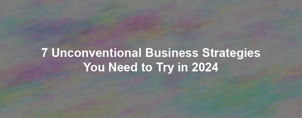 7 Unconventional Business Strategies You Need to Try in 2024