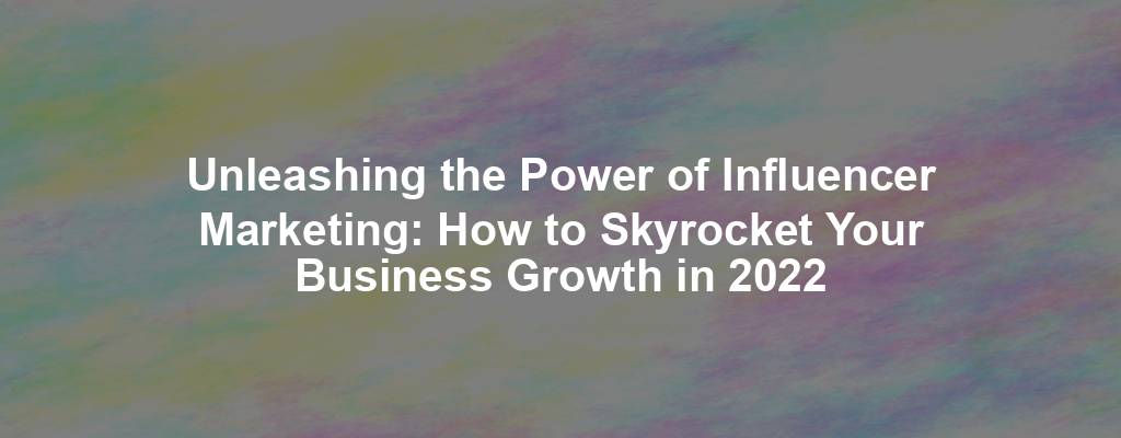 Unleashing the Power of Influencer Marketing: How to Skyrocket Your Business Growth in 2022