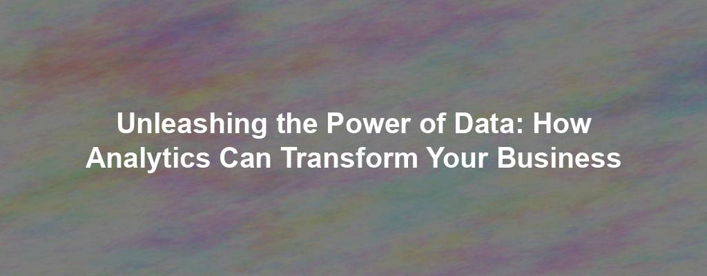 Unleashing the Power of Data: How Analytics Can Transform Your Business