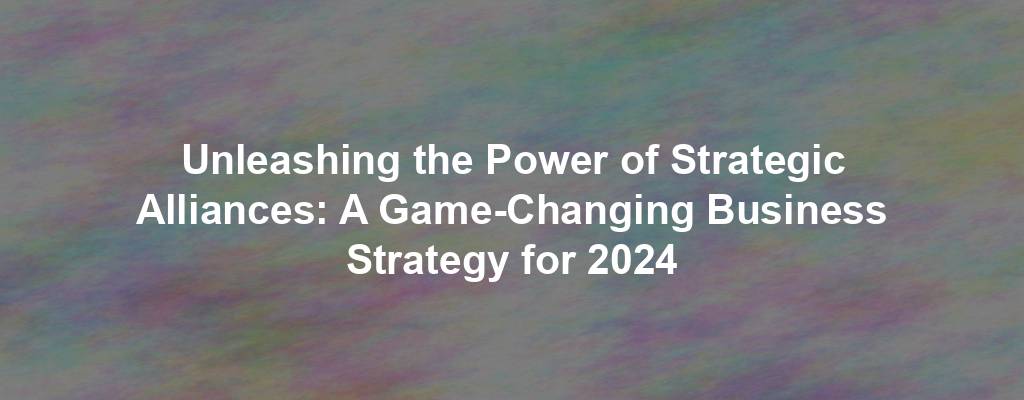 Unleashing the Power of Strategic Alliances: A Game-Changing Business Strategy for 2024