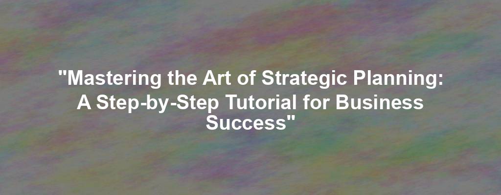 "Mastering the Art of Strategic Planning: A Step-by-Step Tutorial for Business Success"