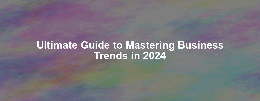 Ultimate Guide to Mastering Business Trends in 2024