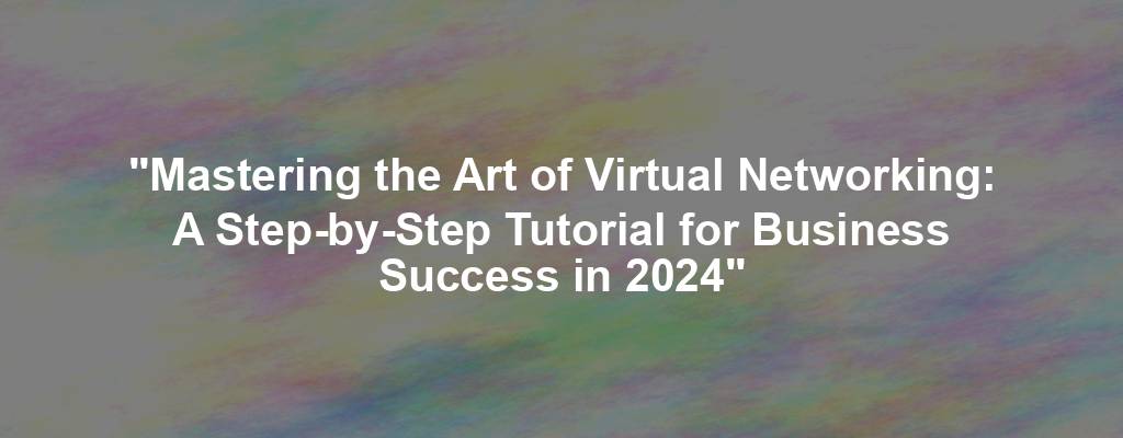 "Mastering the Art of Virtual Networking: A Step-by-Step Tutorial for Business Success in 2024"