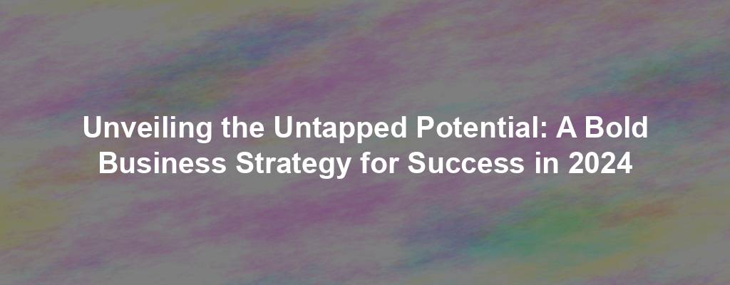 Unveiling the Untapped Potential: A Bold Business Strategy for Success in 2024