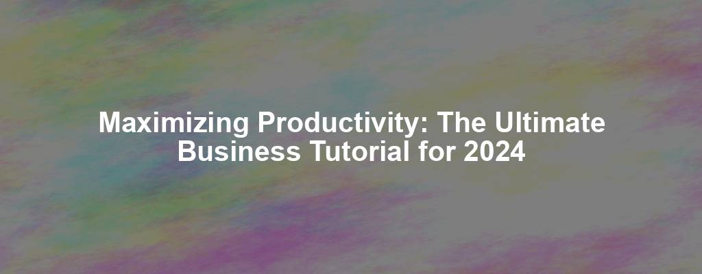 Maximizing Productivity: The Ultimate Business Tutorial for 2024