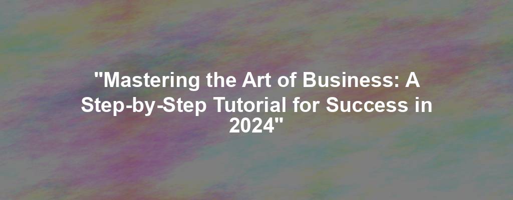 "Mastering the Art of Business: A Step-by-Step Tutorial for Success in 2024"