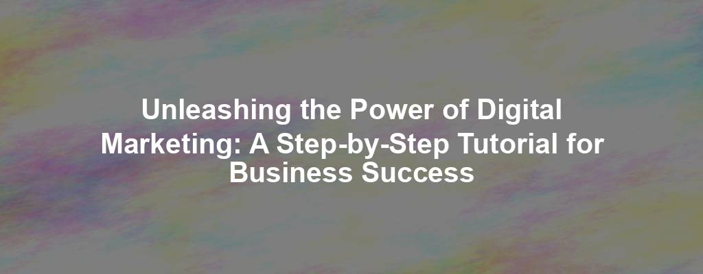 Unleashing the Power of Digital Marketing: A Step-by-Step Tutorial for Business Success