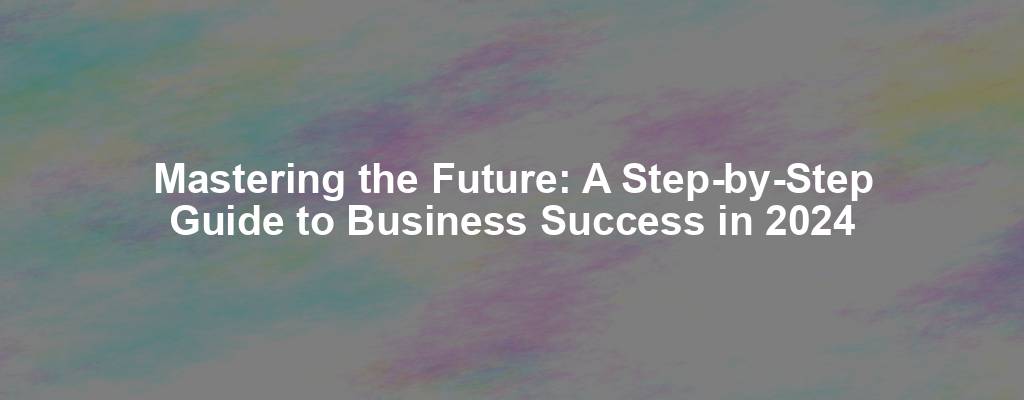 Mastering the Future: A Step-by-Step Guide to Business Success in 2024