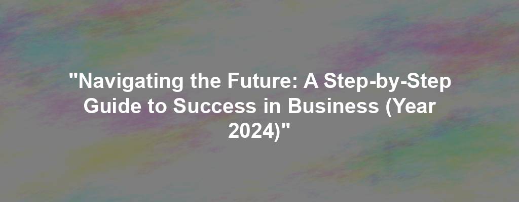 "Navigating the Future: A Step-by-Step Guide to Success in Business (Year 2024)"