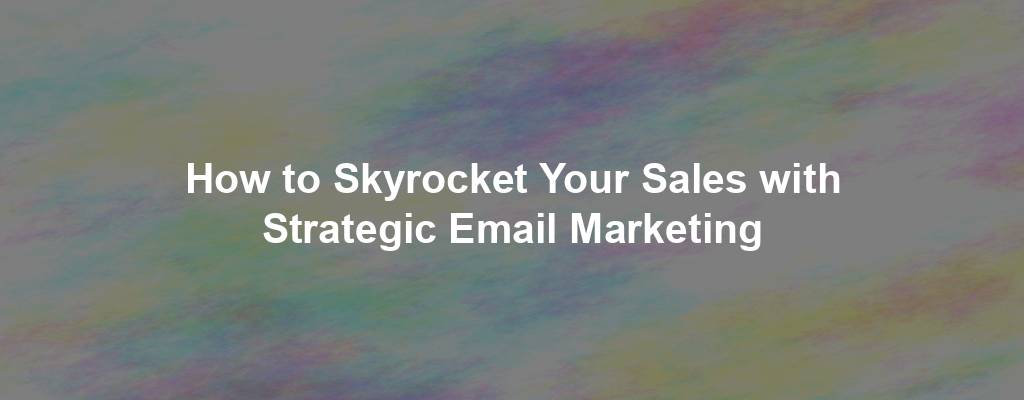 How to Skyrocket Your Sales with Strategic Email Marketing